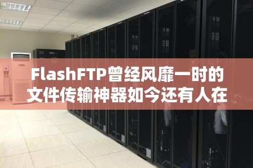 FlashFTP曾经风靡一时的文件传输神器如今还有人在用吗？