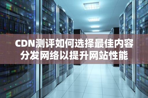 CDN测评如何选择最佳内容分发网络以提升网站性能