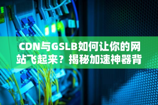 CDN与GSLB如何让你的网站飞起来？揭秘加速神器背后的秘密！