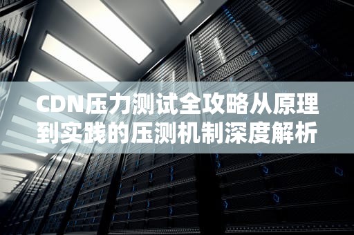 CDN压力测试全攻略从原理到实践的压测机制深度解析