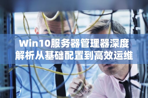 Win10服务器管理器深度解析从基础配置到高效运维实战