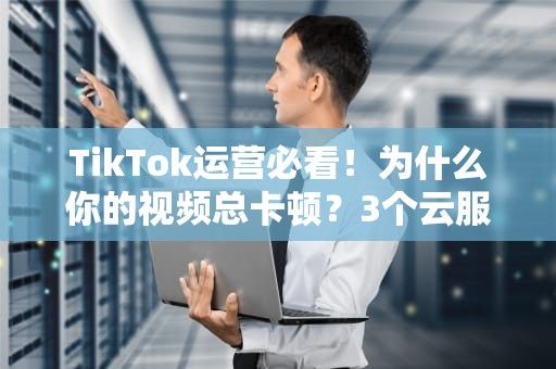TikTok运营必看！为什么你的视频总卡顿？3个云服务器冷知识让你秒变运营老司机