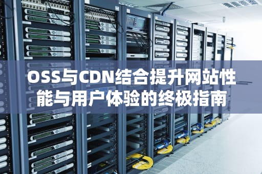 OSS与CDN结合提升网站性能与用户体验的终极指南