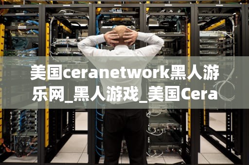 美国ceranetwork黑人游乐网_黑人游戏_美国Ceranetwork黑人游乐网：为黑人社区提供多元化的娱乐体验