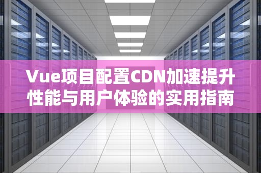 Vue项目配置CDN加速提升性能与用户体验的实用指南