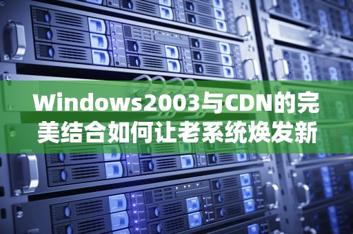Windows2003与CDN的完美结合如何让老系统焕发新生？