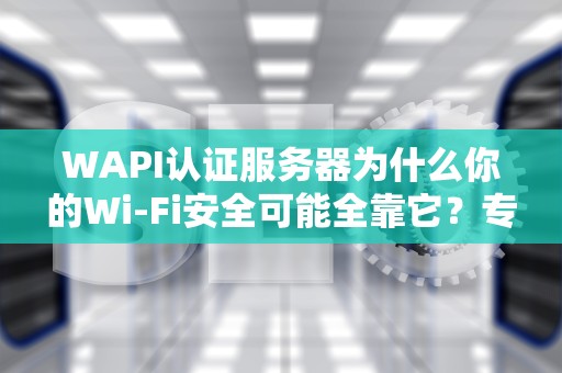WAPI认证服务器为什么你的Wi-Fi安全可能全靠它？专业工程师来拆解