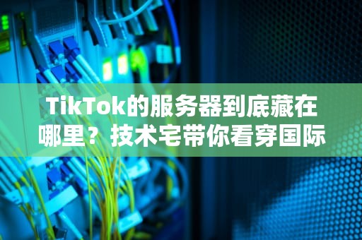 TikTok的服务器到底藏在哪里？技术宅带你看穿国际版抖音的数据漂流记