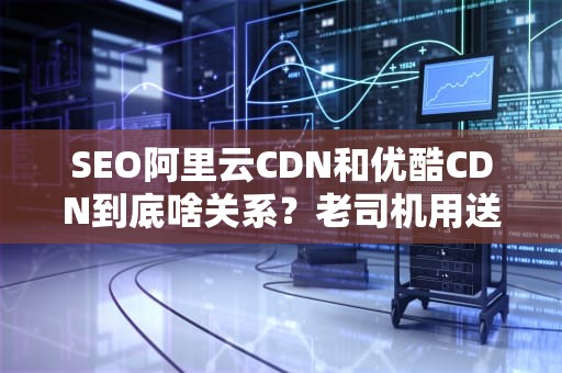 SEO阿里云CDN和优酷CDN到底啥关系？老司机用送外卖给你讲明白！