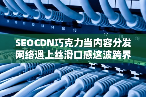 SEOCDN巧克力当内容分发网络遇上丝滑口感这波跨界你给几分？
