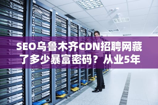SEO乌鲁木齐CDN招聘网藏了多少暴富密码？从业5年的老司机带你扒一扒