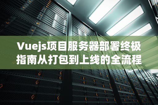 Vuejs项目服务器部署终极指南从打包到上线的全流程解析