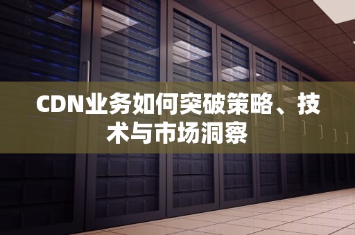 CDN业务如何突破策略、技术与市场洞察