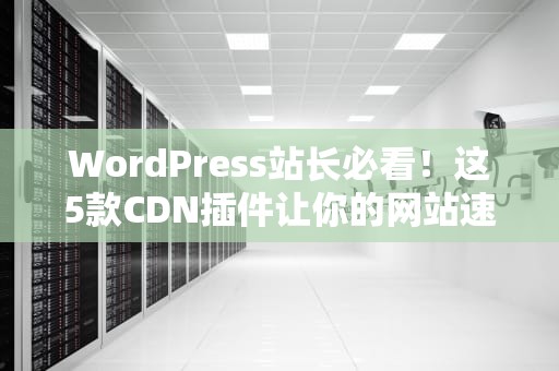WordPress站长必看！这5款CDN插件让你的网站速度原地起飞（附保姆级避坑指南）