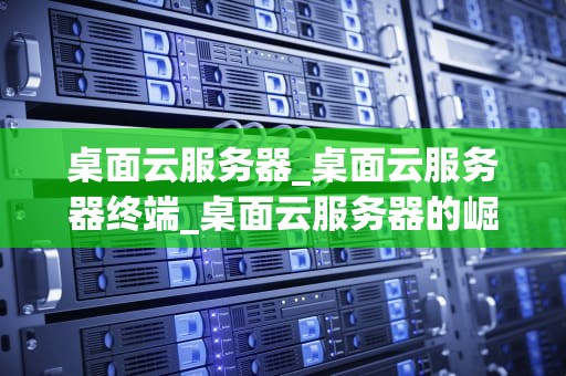 桌面云服务器_桌面云服务器终端_桌面云服务器的崛起与应用
