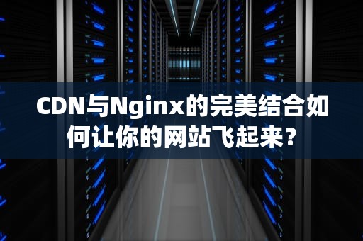 CDN与Nginx的完美结合如何让你的网站飞起来？