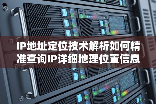 IP地址定位技术解析如何精准查询IP详细地理位置信息
