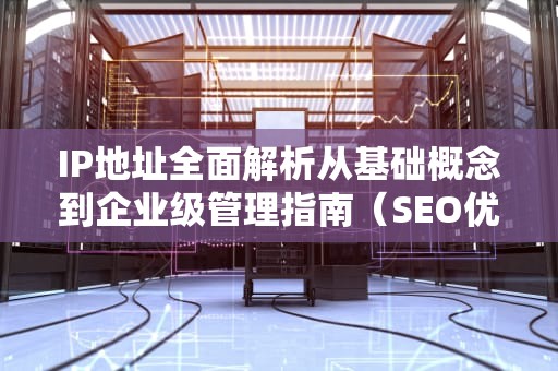 IP地址全面解析从基础概念到企业级管理指南（SEO优化版）