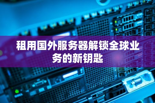 租用国外服务器解锁全球业务的新钥匙