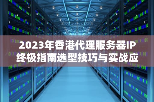 2023年香港代理服务器IP终极指南选型技巧与实战应用