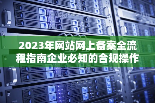 2023年网站网上备案全流程指南企业必知的合规操作与常见问题解析