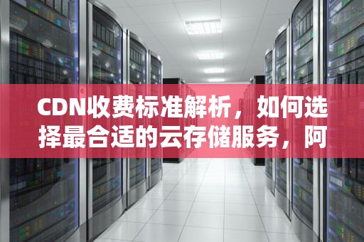 CDN收费标准解析，如何选择最合适的云存储服务，阿里云cdn收费标准