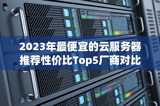 2023年最便宜的云服务器推荐性价比Top5厂商对比分析（附避坑指南）