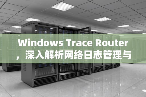 Windows Trace Router，深入解析网络日志管理与优化方案，windowstraceroute命令详解