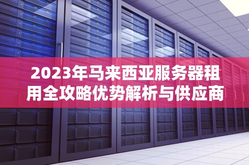 2023年马来西亚服务器租用全攻略优势解析与供应商推荐