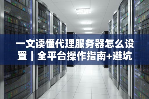 一文读懂代理服务器怎么设置｜全平台操作指南+避坑技巧