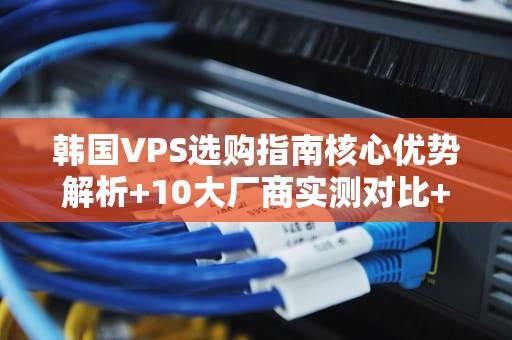 韩国VPS选购指南核心优势解析+10大厂商实测对比+避坑技巧