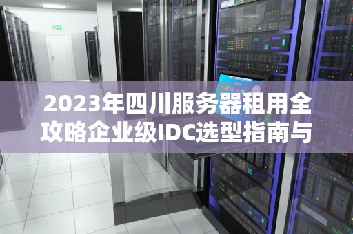 2023年四川服务器租用全攻略企业级IDC选型指南与实战建议