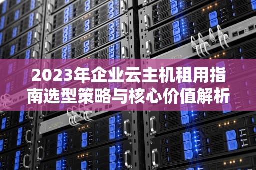 2023年企业云主机租用指南选型策略与核心价值解析