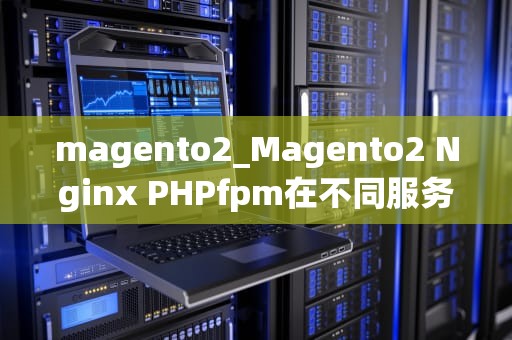 magento2_Magento2 Nginx PHPfpm在不同服务器_Magento2全面解析