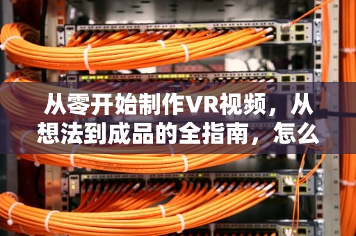 从零开始制作VR视频，从想法到成品的全指南，怎么制作vr视频