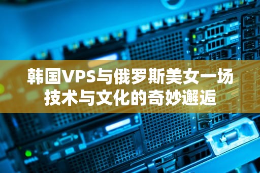 韩国VPS与俄罗斯美女一场技术与文化的奇妙邂逅