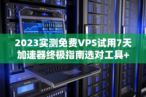 2023实测免费VPS试用7天加速器终极指南选对工具+避坑技巧+性能对比