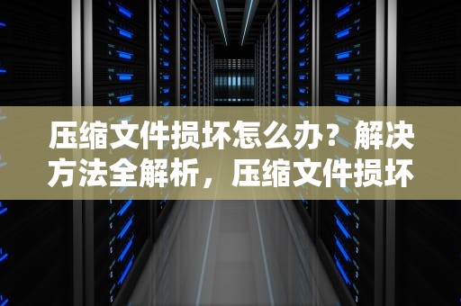 压缩文件损坏怎么办？解决方法全解析，压缩文件损坏怎么办修复