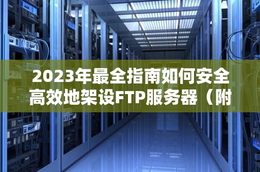 2023年最全指南如何安全高效地架设FTP服务器（附配置教程）