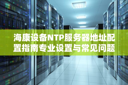 海康设备NTP服务器地址配置指南专业设置与常见问题解析