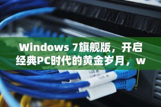Windows 7旗舰版，开启经典PC时代的黄金岁月，windows7旗舰版产品密钥激活码
