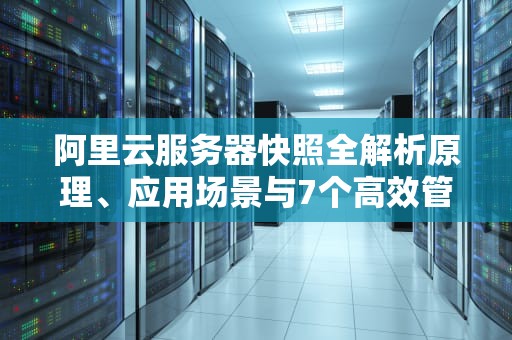 阿里云服务器快照全解析原理、应用场景与7个高效管理技巧