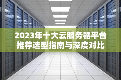 2023年十大云服务器平台推荐选型指南与深度对比