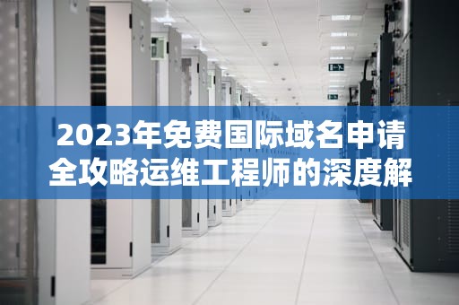 2023年免费国际域名申请全攻略运维工程师的深度解析与避坑指南