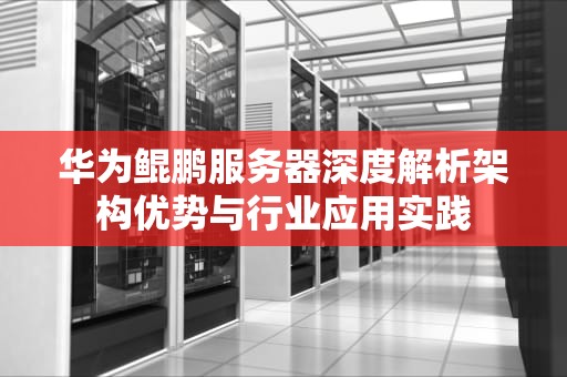 华为鲲鹏服务器深度解析架构优势与行业应用实践