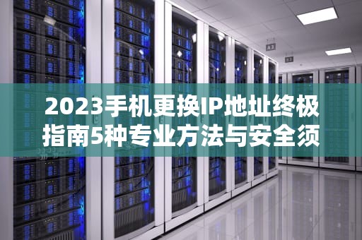 2023手机更换IP地址终极指南5种专业方法与安全须知