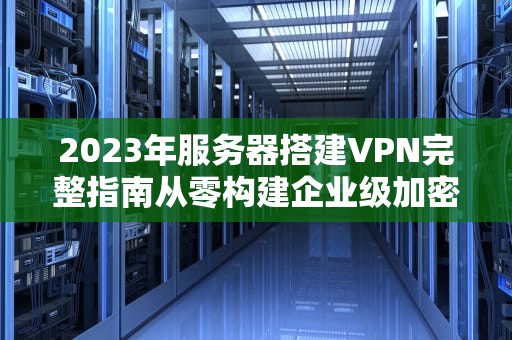 2023年服务器搭建VPN完整指南从零构建企业级加密通道