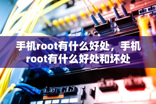 手机root有什么好处，手机root有什么好处和坏处
