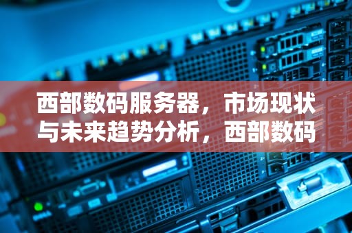 西部数码服务器，市场现状与未来趋势分析，西部数码服务器怎么样