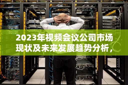 2023年视频会议公司市场现状及未来发展趋势分析，视频会议公司排名